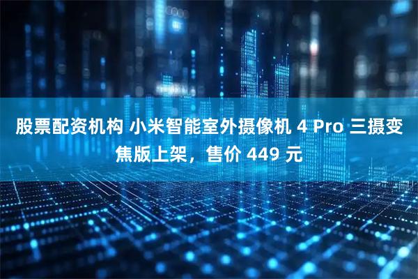 股票配资机构 小米智能室外摄像机 4 Pro 三摄变焦版上架，售价 449 元