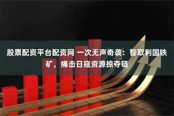股票配资平台配资网 一次无声奇袭：智取利国铁矿，痛击日寇资源掠夺链