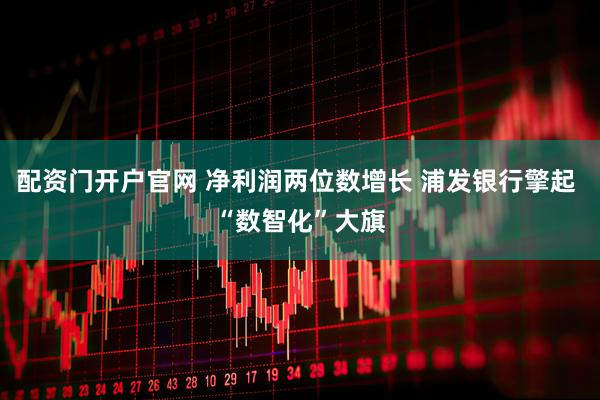 配资门开户官网 净利润两位数增长 浦发银行擎起 “数智化”大旗