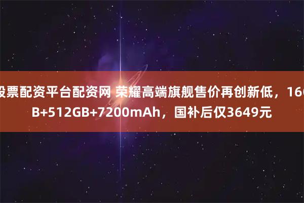 股票配资平台配资网 荣耀高端旗舰售价再创新低，16GB+512GB+7200mAh，国补后仅3649元