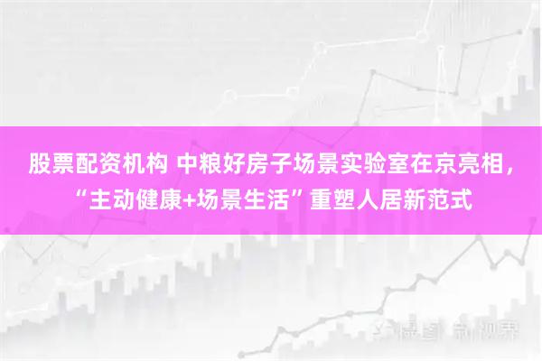 股票配资机构 中粮好房子场景实验室在京亮相，“主动健康+场景生活”重塑人居新范式