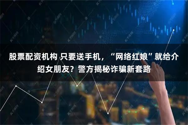 股票配资机构 只要送手机，“网络红娘”就给介绍女朋友？警方揭秘诈骗新套路