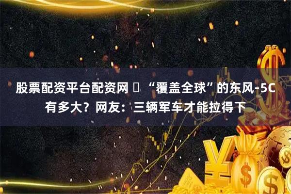 股票配资平台配资网 ​“覆盖全球”的东风-5C有多大？网友：三辆军车才能拉得下