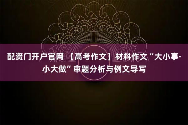 配资门开户官网 【高考作文】材料作文“大小事·小大做”审题分析与例文导写