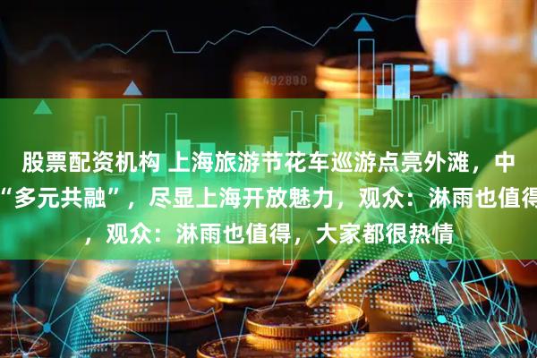股票配资机构 上海旅游节花车巡游点亮外滩，中外演出团队演绎“多元共融”，尽显上海开放魅力，观众：淋雨也值得，大家都很热情