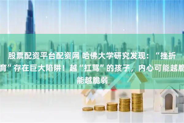 股票配资平台配资网 哈佛大学研究发现：“挫折教育”存在巨大陷阱！越“扛骂”的孩子，内心可能越脆弱