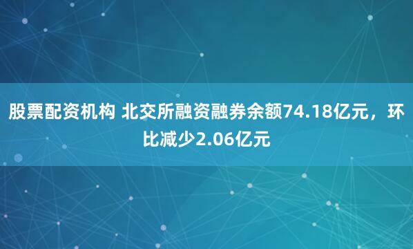 股票配资机构 北交所融资融券余额74.18亿元，环比减少2.06亿元