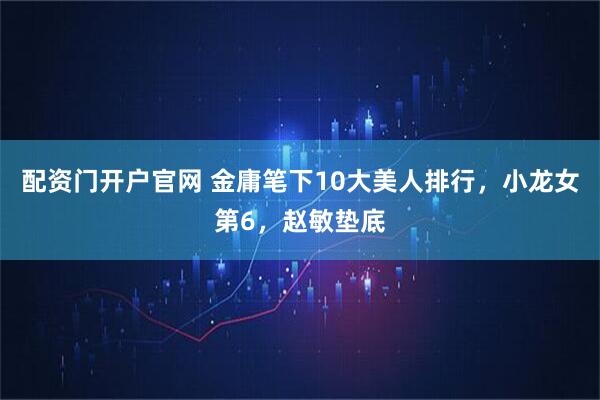 配资门开户官网 金庸笔下10大美人排行，小龙女第6，赵敏垫底