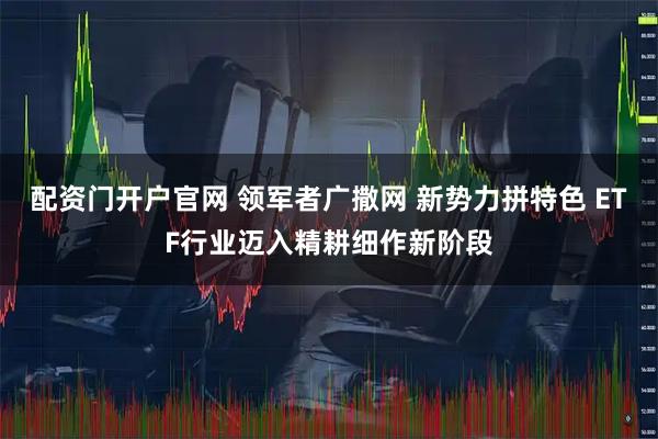 配资门开户官网 领军者广撒网 新势力拼特色 ETF行业迈入精耕细作新阶段