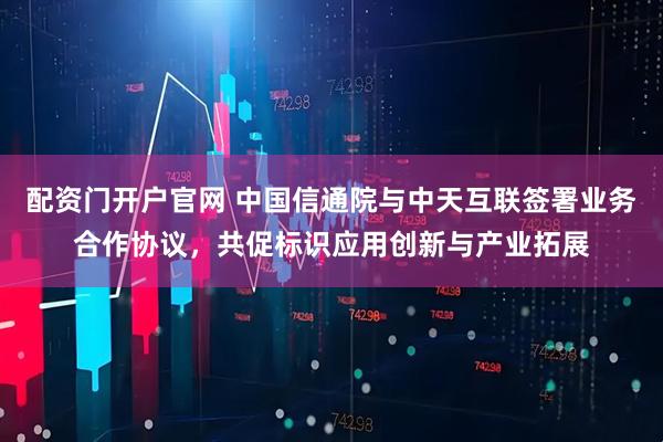 配资门开户官网 中国信通院与中天互联签署业务合作协议，共促标识应用创新与产业拓展