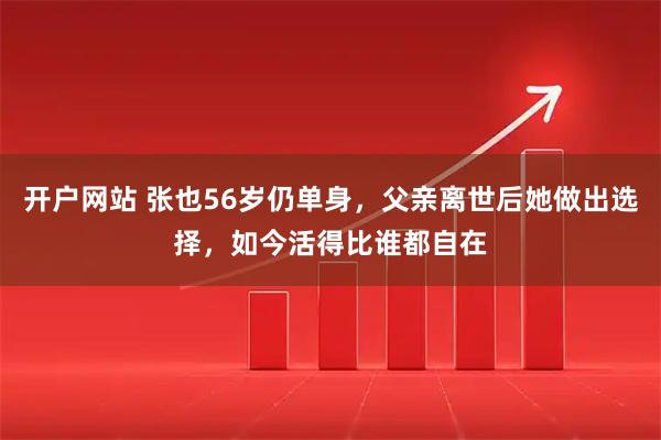 开户网站 张也56岁仍单身，父亲离世后她做出选择，如今活得比谁都自在