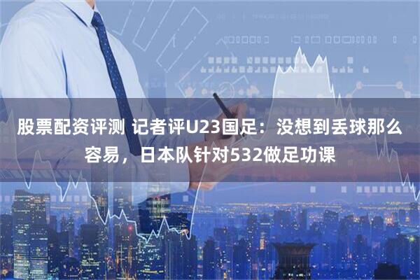 股票配资评测 记者评U23国足：没想到丢球那么容易，日本队针对532做足功课