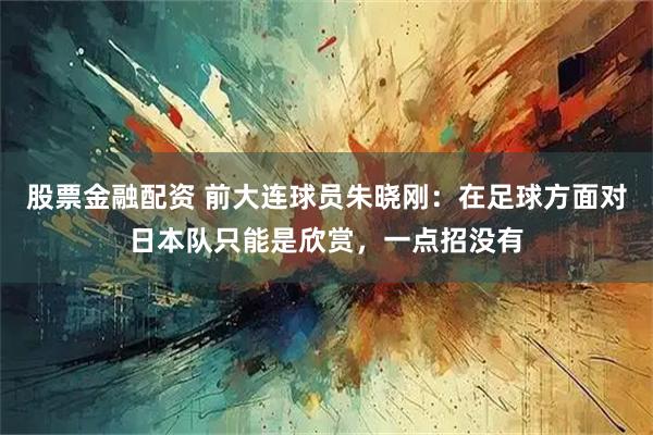 股票金融配资 前大连球员朱晓刚：在足球方面对日本队只能是欣赏，一点招没有