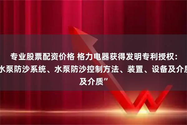 专业股票配资价格 格力电器获得发明专利授权：“水泵防沙系统、水泵防沙控制方法、装置、设备及介质”