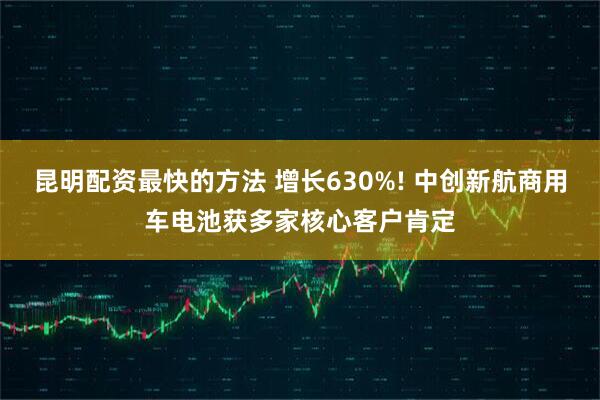 昆明配资最快的方法 增长630%! 中创新航商用车电池获多家核心客户肯定