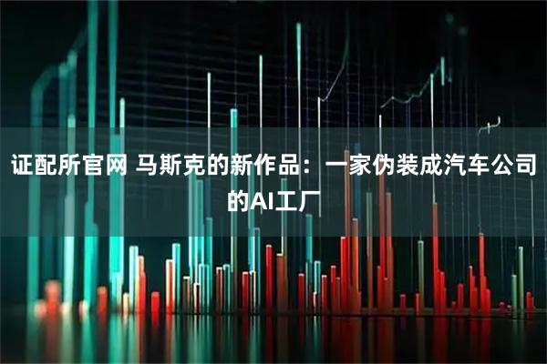 证配所官网 马斯克的新作品：一家伪装成汽车公司的AI工厂