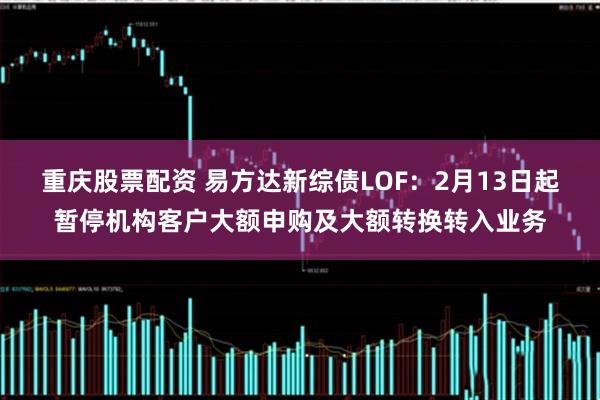 重庆股票配资 易方达新综债LOF：2月13日起暂停机构客户大额申购及大额转换转入业务