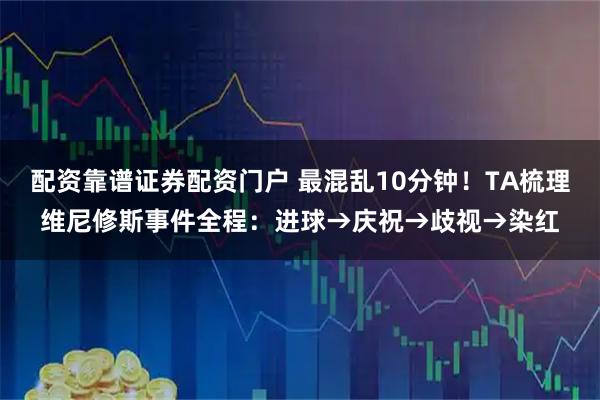 配资靠谱证券配资门户 最混乱10分钟！TA梳理维尼修斯事件全程：进球→庆祝→歧视→染红