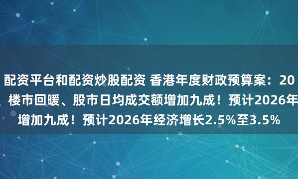 配资平台和配资炒股配资 香港年度财政预算案：2025年经济增长3.5%、楼市回暖、股市日均成交额增加九成！预计2026年经济增长2.5%至3.5%