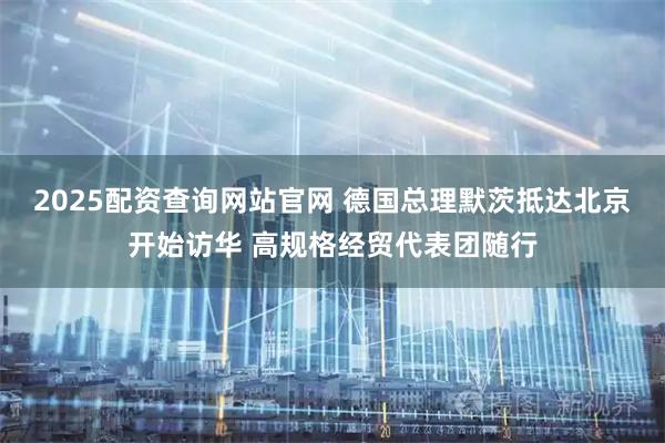 2025配资查询网站官网 德国总理默茨抵达北京开始访华 高规格经贸代表团随行