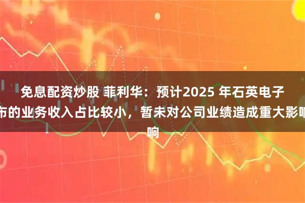 免息配资炒股 菲利华：预计2025 年石英电子布的业务收入占比较小，暂未对公司业绩造成重大影响