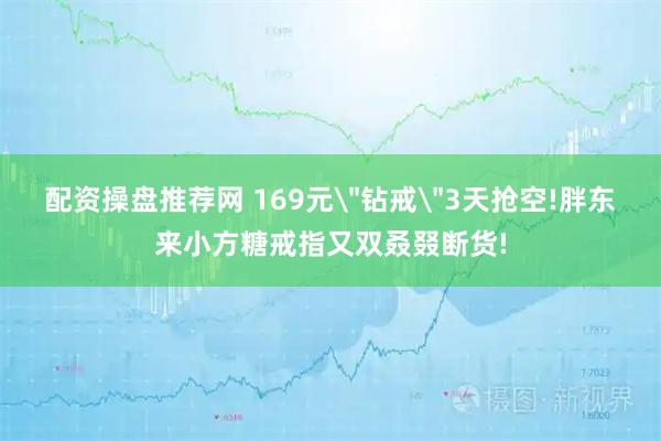 配资操盘推荐网 169元＂钻戒＂3天抢空!胖东来小方糖戒指又双叒叕断货!