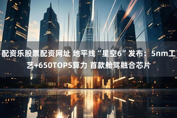 配资乐股票配资网址 地平线“星空6”发布：5nm工艺+650TOPS算力 首款舱驾融合芯片