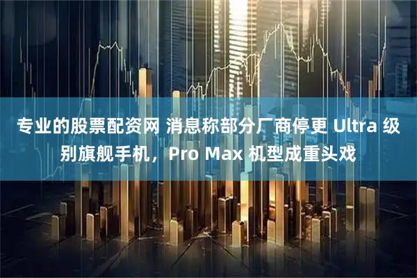 专业的股票配资网 消息称部分厂商停更 Ultra 级别旗舰手机，Pro Max 机型成重头戏