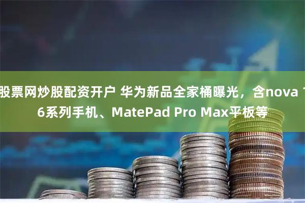 股票网炒股配资开户 华为新品全家桶曝光，含nova 16系列手机、MatePad Pro Max平板等