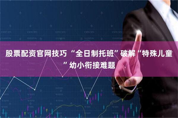 股票配资官网技巧 “全日制托班”破解“特殊儿童”幼小衔接难题