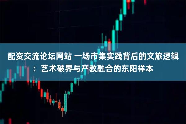 配资交流论坛网站 一场市集实践背后的文旅逻辑：艺术破界与产教融合的东阳样本