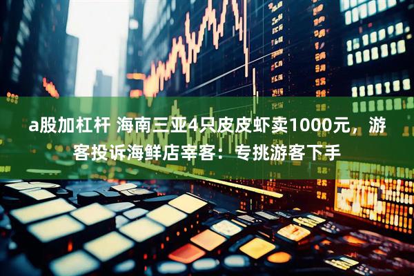 a股加杠杆 海南三亚4只皮皮虾卖1000元，游客投诉海鲜店宰客：专挑游客下手
