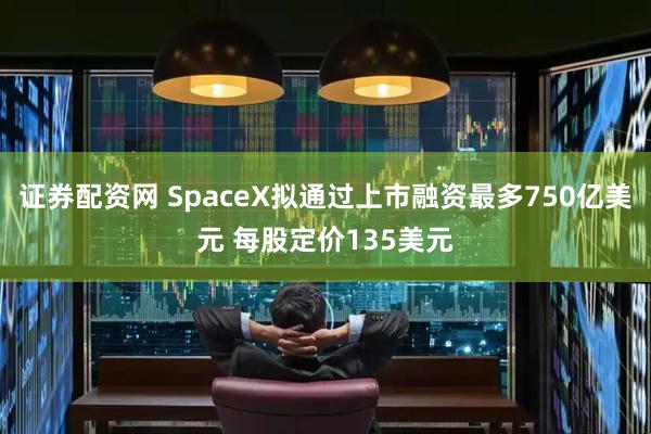 证券配资网 SpaceX拟通过上市融资最多750亿美元 每股定价135美元