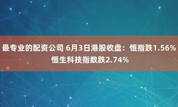 最专业的配资公司 6月3日港股收盘：恒指跌1.56% 恒生科技指数跌2.74%