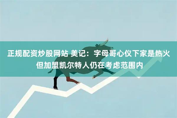 正规配资炒股网站 美记：字母哥心仪下家是热火 但加盟凯尔特人仍在考虑范围内