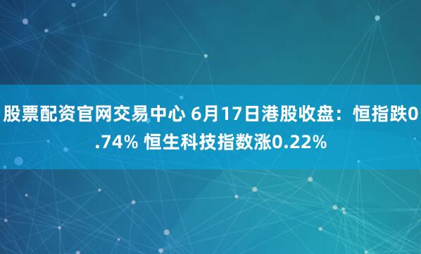 股票配资官网交易中心 6月17日港股收盘：恒指跌0.74% 恒生科技指数涨0.22%