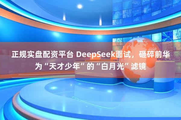 正规实盘配资平台 DeepSeek面试，砸碎前华为“天才少年”的“白月光”滤镜