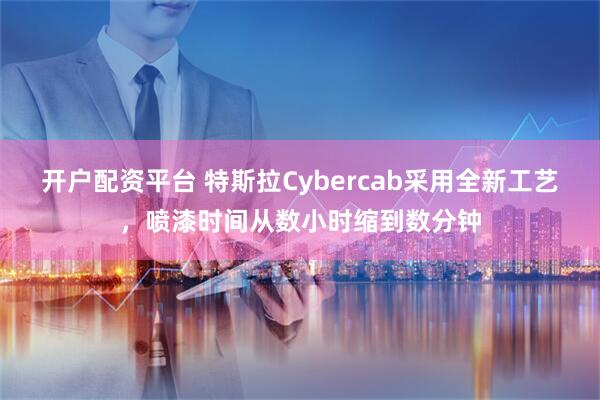 开户配资平台 特斯拉Cybercab采用全新工艺，喷漆时间从数小时缩到数分钟