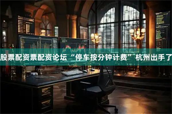 股票配资票配资论坛 “停车按分钟计费” 杭州出手了