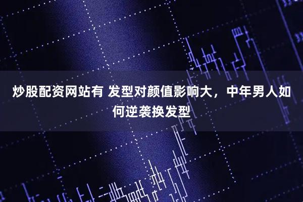 炒股配资网站有 发型对颜值影响大，中年男人如何逆袭换发型