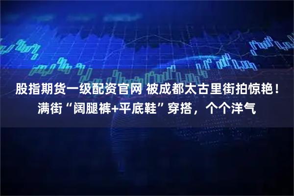 股指期货一级配资官网 被成都太古里街拍惊艳!满街“阔腿裤+平底鞋”穿搭,个个洋气