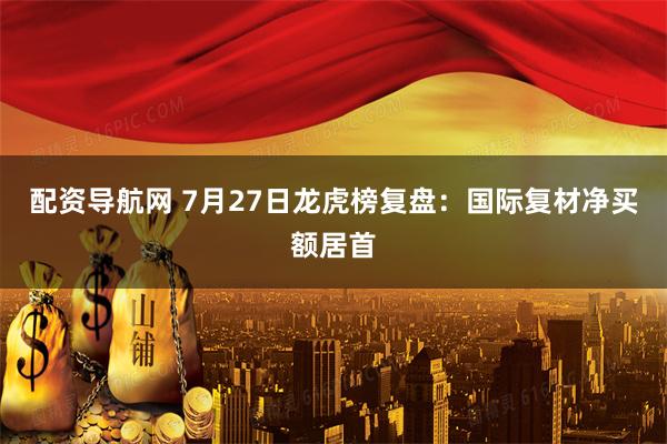 配资导航网 7月27日龙虎榜复盘：国际复材净买额居首