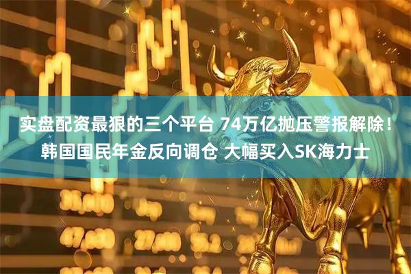 实盘配资最狠的三个平台 74万亿抛压警报解除！韩国国民年金反向调仓 大幅买入SK海力士