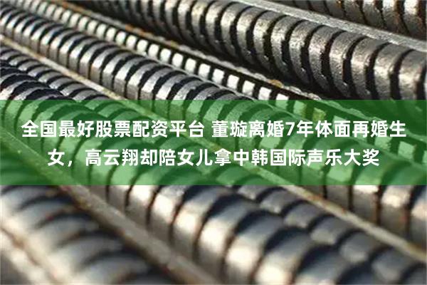 全国最好股票配资平台 董璇离婚7年体面再婚生女，高云翔却陪女儿拿中韩国际声乐大奖