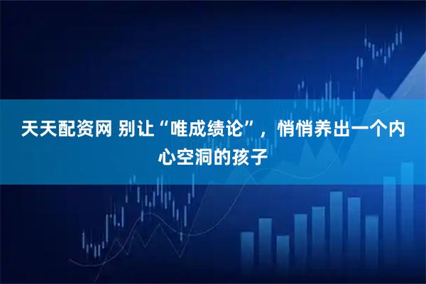 天天配资网 别让“唯成绩论”，悄悄养出一个内心空洞的孩子