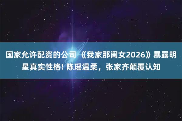国家允许配资的公司 《我家那闺女2026》暴露明星真实性格! 陈瑶温柔，张家齐颠覆认知
