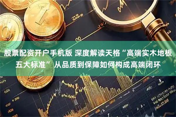 股票配资开户手机版 深度解读天格“高端实木地板五大标准” 从品质到保障如何构成高端闭环