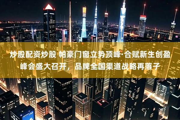 炒股配资炒股 帕豪门窗立势顶峰·合赋新生创盈峰会盛大召开，品牌全国渠道战略再落子