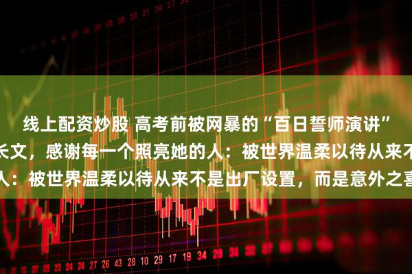线上配资炒股 高考前被网暴的“百日誓师演讲”女孩保研人大后首度发长文，感谢每一个照亮她的人：被世界温柔以待从来不是出厂设置，而是意外之喜